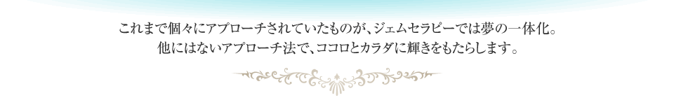 これまで個々にアプローチされていたものが、ジェムセラピーでは夢の一体化。他にはないアプローチ法で、ココロとカラダに輝きをもたらします。